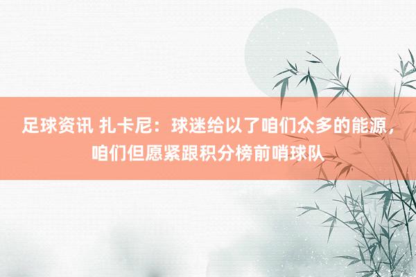 足球资讯 扎卡尼：球迷给以了咱们众多的能源，咱们但愿紧跟积分榜前哨球队