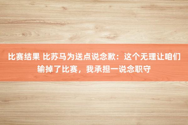 比赛结果 比苏马为送点说念歉：这个无理让咱们输掉了比赛，我承担一说念职守