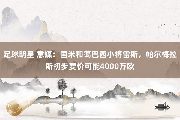 足球明星 意媒：国米和蔼巴西小将雷斯，帕尔梅拉斯初步要价可能4000万欧