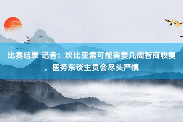 比赛结果 记者：坎比亚索可能需要几周智商收复，医务东谈主员会尽头严慎