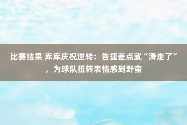 比赛结果 库库庆祝逆转：告捷差点就“滑走了”，为球队扭转表情感到野蛮