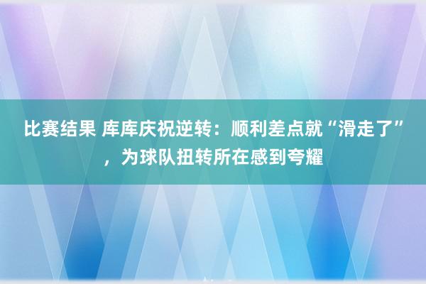 比赛结果 库库庆祝逆转：顺利差点就“滑走了”，为球队扭转所在感到夸耀