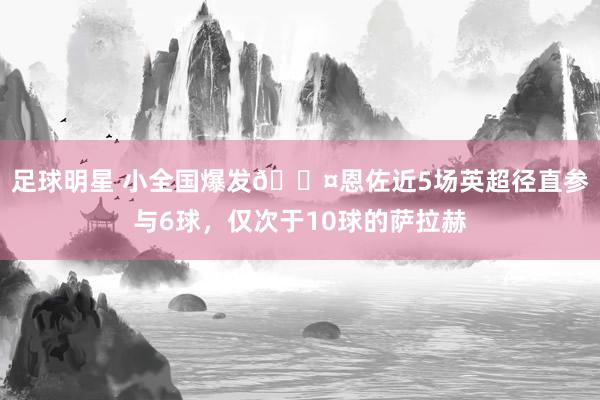 足球明星 小全国爆发😤恩佐近5场英超径直参与6球，仅次于10球的萨拉赫