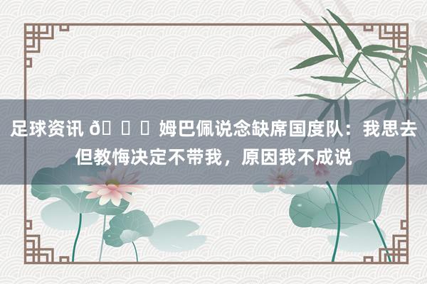 足球资讯 👀姆巴佩说念缺席国度队：我思去但教悔决定不带我，原因我不成说