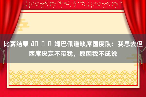 比赛结果 👀姆巴佩道缺席国度队：我思去但西席决定不带我，原因我不成说