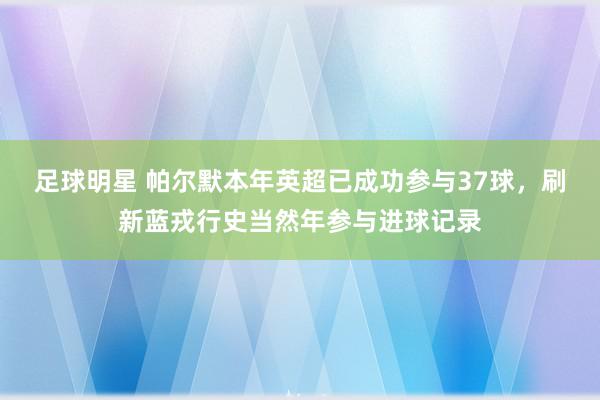 足球明星 帕尔默本年英超已成功参与37球，刷新蓝戎行史当然年参与进球记录