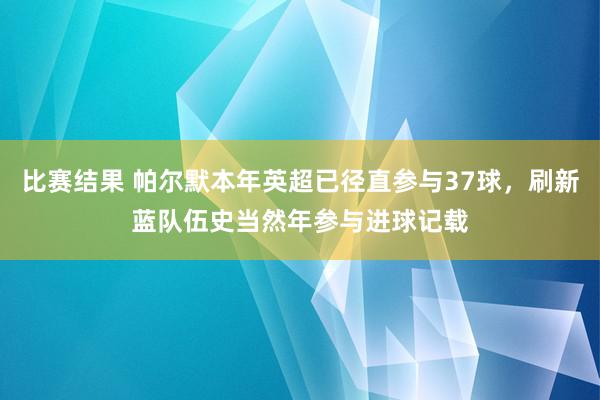 比赛结果 帕尔默本年英超已径直参与37球，刷新蓝队伍史当然年参与进球记载