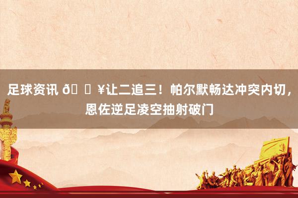 足球资讯 💥让二追三！帕尔默畅达冲突内切，恩佐逆足凌空抽射破门