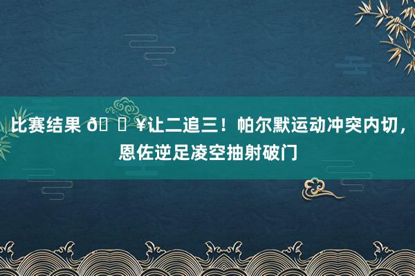 比赛结果 💥让二追三！帕尔默运动冲突内切，恩佐逆足凌空抽射破门