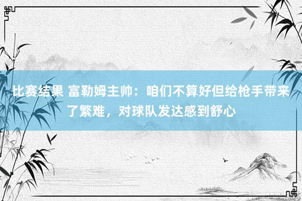 比赛结果 富勒姆主帅：咱们不算好但给枪手带来了繁难，对球队发达感到舒心