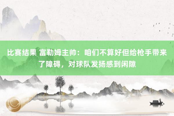 比赛结果 富勒姆主帅：咱们不算好但给枪手带来了障碍，对球队发扬感到闲隙