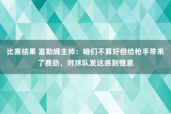 比赛结果 富勒姆主帅：咱们不算好但给枪手带来了费劲，对球队发达感到惬意