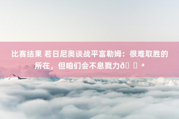 比赛结果 若日尼奥谈战平富勒姆：很难取胜的所在，但咱们会不息戮力💪