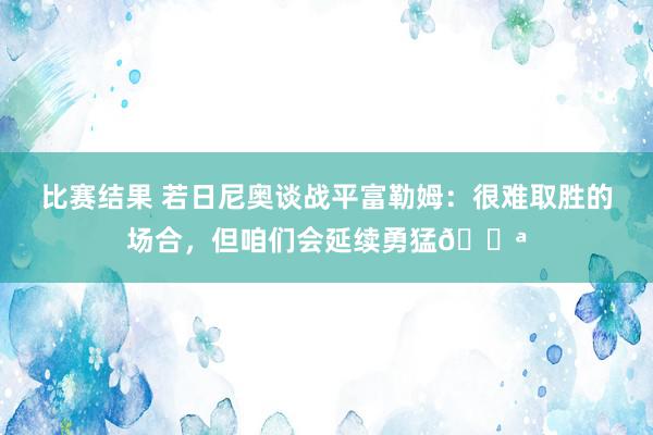 比赛结果 若日尼奥谈战平富勒姆：很难取胜的场合，但咱们会延续勇猛💪