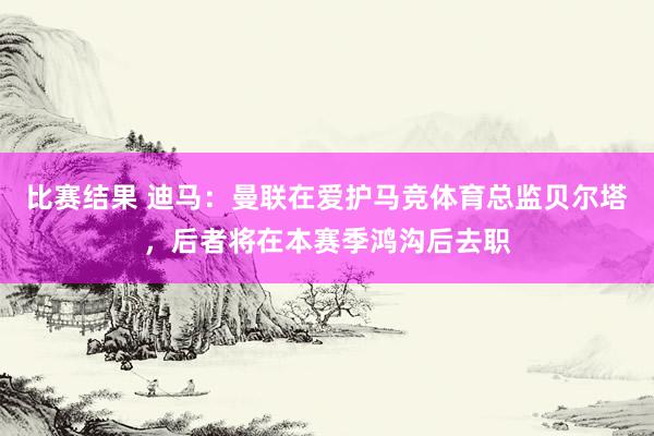 比赛结果 迪马：曼联在爱护马竞体育总监贝尔塔，后者将在本赛季鸿沟后去职