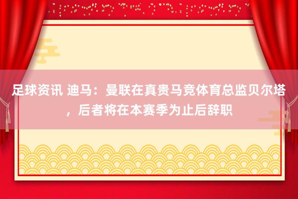 足球资讯 迪马：曼联在真贵马竞体育总监贝尔塔，后者将在本赛季为止后辞职