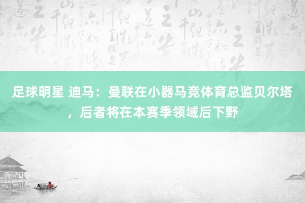 足球明星 迪马：曼联在小器马竞体育总监贝尔塔，后者将在本赛季领域后下野