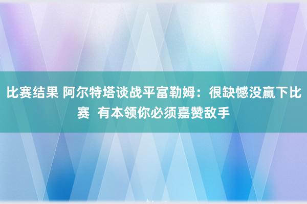 比赛结果 阿尔特塔谈战平富勒姆：很缺憾没赢下比赛  有本领你必须嘉赞敌手