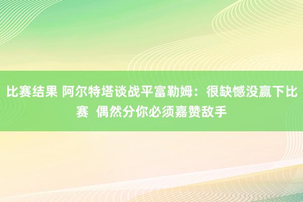 比赛结果 阿尔特塔谈战平富勒姆：很缺憾没赢下比赛  偶然分你必须嘉赞敌手