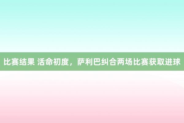 比赛结果 活命初度，萨利巴纠合两场比赛获取进球