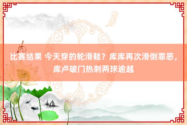 比赛结果 今天穿的轮滑鞋？库库再次滑倒罪恶，库卢破门热刺两球逾越