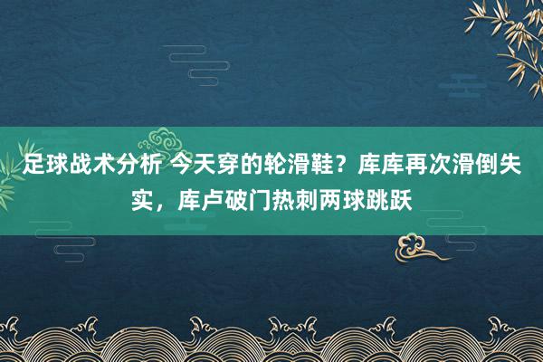 足球战术分析 今天穿的轮滑鞋？库库再次滑倒失实，库卢破门热刺两球跳跃