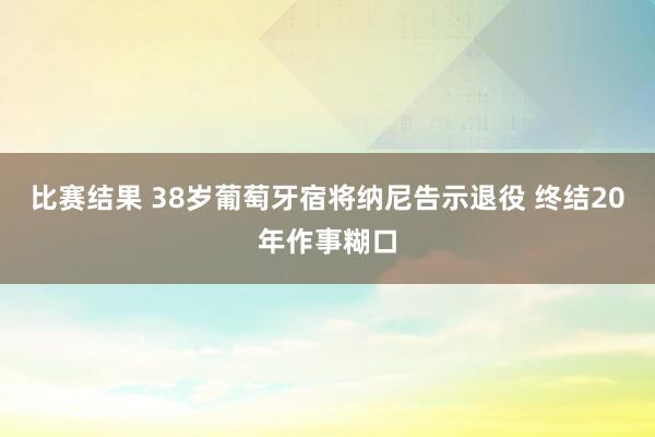 比赛结果 38岁葡萄牙宿将纳尼告示退役 终结20年作事糊口