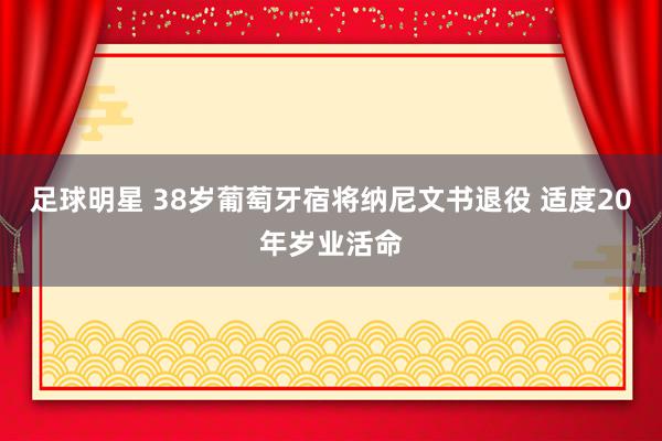 足球明星 38岁葡萄牙宿将纳尼文书退役 适度20年岁业活命