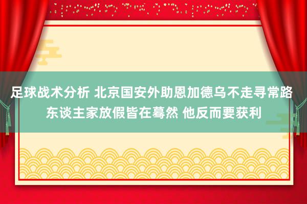 足球战术分析 北京国安外助恩加德乌不走寻常路 东谈主家放假皆在蓦然 他反而要获利