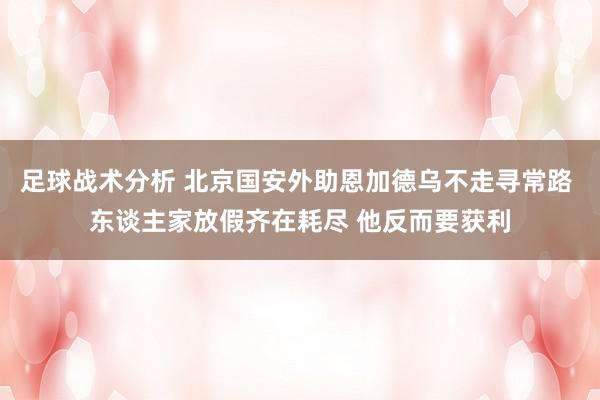 足球战术分析 北京国安外助恩加德乌不走寻常路 东谈主家放假齐在耗尽 他反而要获利