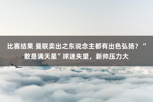 比赛结果 曼联卖出之东说念主都有出色弘扬？“散是满天星”球迷失望，新帅压力大